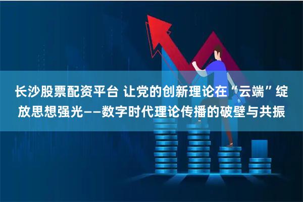 长沙股票配资平台 让党的创新理论在“云端”绽放思想强光——数字时代理论传播的破壁与共振