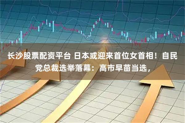 长沙股票配资平台 日本或迎来首位女首相！自民党总裁选举落幕：高市早苗当选，