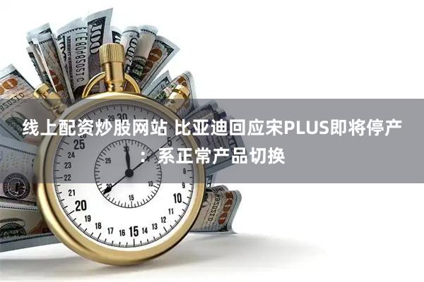 线上配资炒股网站 比亚迪回应宋PLUS即将停产：系正常产品切换