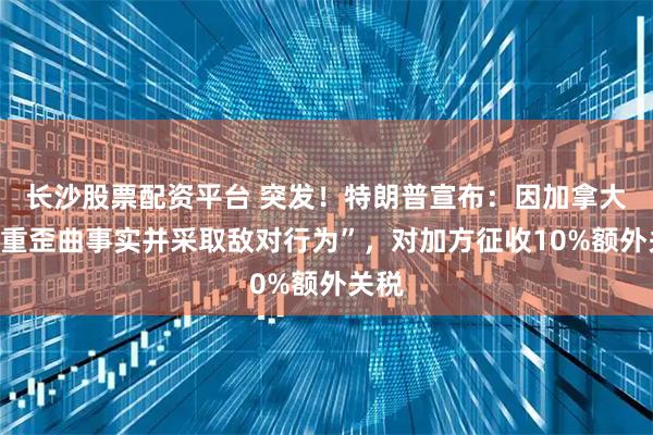 长沙股票配资平台 突发！特朗普宣布：因加拿大“严重歪曲事实并采取敌对行为”，对加方征收10%额外关税