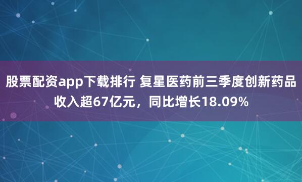 股票配资app下载排行 复星医药前三季度创新药品收入超67亿元，同比增长18.09%