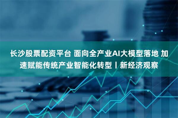 长沙股票配资平台 面向全产业AI大模型落地 加速赋能传统产业智能化转型丨新经济观察