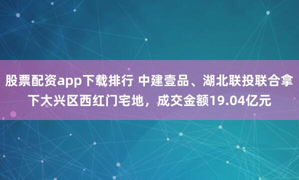股票配资app下载排行 中建壹品、湖北联投联合拿下大兴区西红门宅地，成交金额19.04亿元