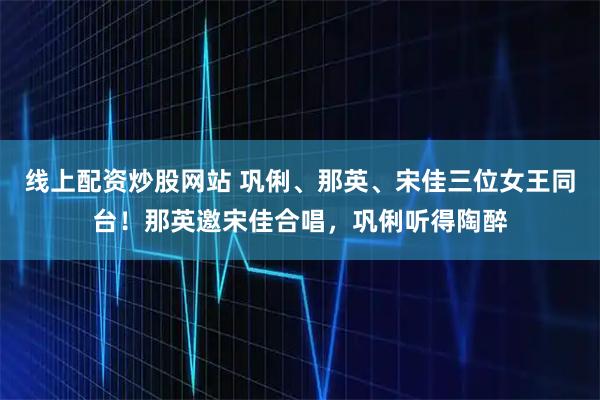 线上配资炒股网站 巩俐、那英、宋佳三位女王同台！那英邀宋佳合唱，巩俐听得陶醉