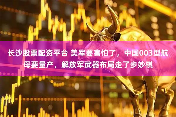 长沙股票配资平台 美军要害怕了，中国003型航母要量产，解放军武器布局走了步妙棋
