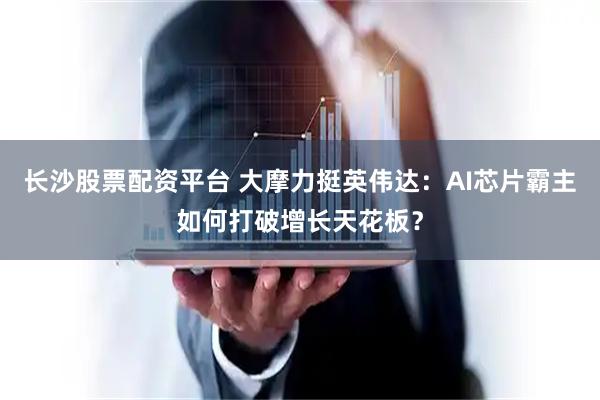 长沙股票配资平台 大摩力挺英伟达：AI芯片霸主如何打破增长天花板？