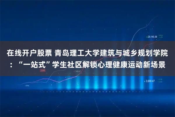 在线开户股票 青岛理工大学建筑与城乡规划学院：“一站式”学生社区解锁心理健康运动新场景