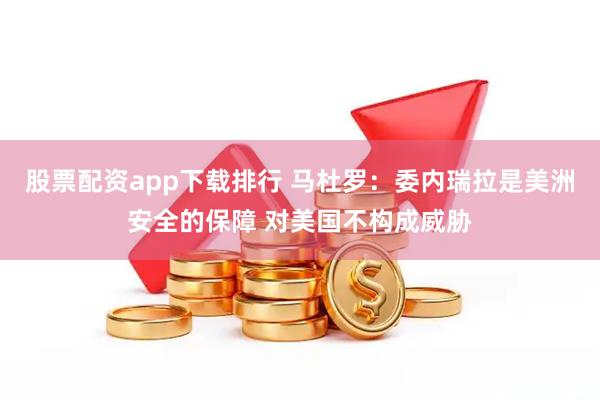 股票配资app下载排行 马杜罗：委内瑞拉是美洲安全的保障 对美国不构成威胁