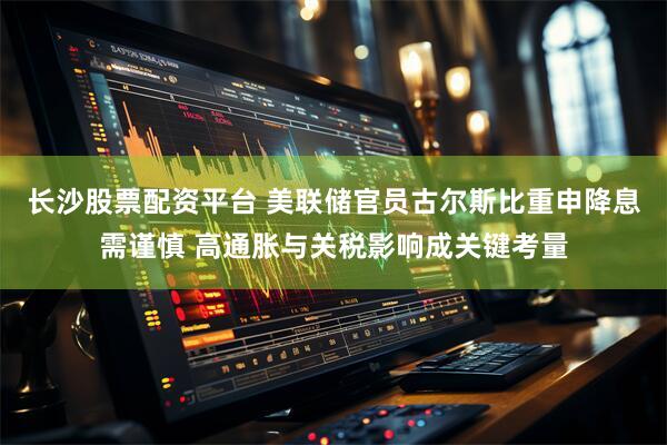 长沙股票配资平台 美联储官员古尔斯比重申降息需谨慎 高通胀与关税影响成关键考量