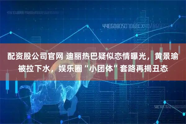 配资股公司官网 迪丽热巴疑似恋情曝光，黄景瑜被拉下水，娱乐圈“小团体”套路再揭丑态