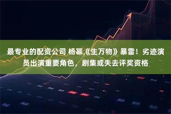 最专业的配资公司 杨幂《生万物》暴雷！劣迹演员出演重要角色，剧集或失去评奖资格