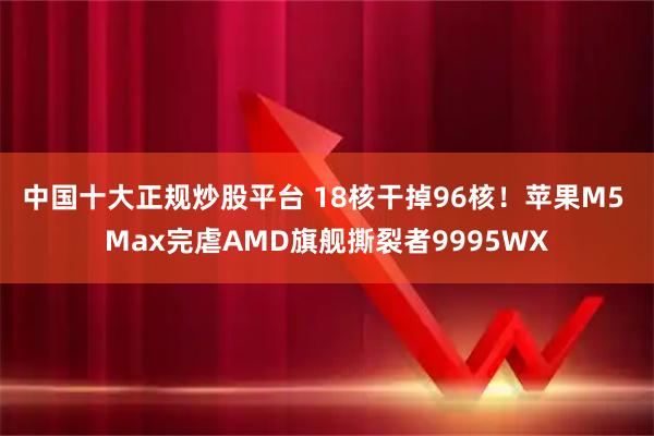 中国十大正规炒股平台 18核干掉96核！苹果M5 Max完虐AMD旗舰撕裂者9995WX