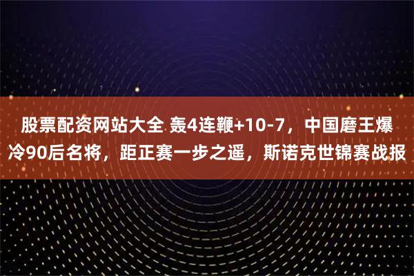 股票配资网站大全 轰4连鞭+10-7，中国磨王爆冷90后名将，距正赛一步之遥，斯诺克世锦赛战报