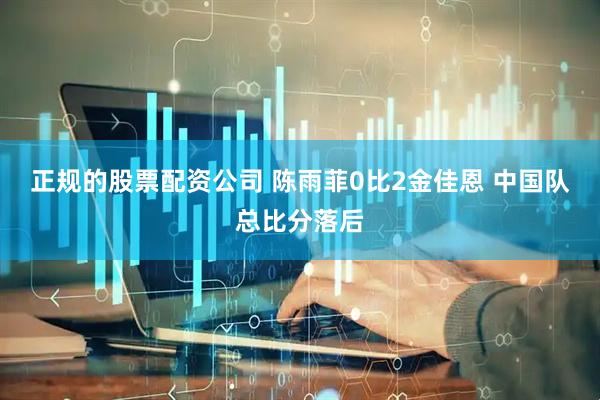 正规的股票配资公司 陈雨菲0比2金佳恩 中国队总比分落后