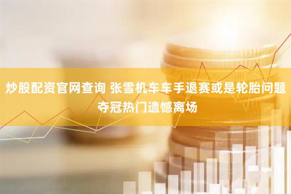 炒股配资官网查询 张雪机车车手退赛或是轮胎问题 夺冠热门遗憾离场