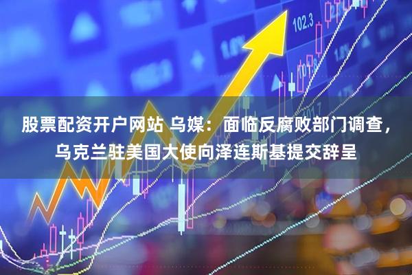 股票配资开户网站 乌媒：面临反腐败部门调查，乌克兰驻美国大使向泽连斯基提交辞呈