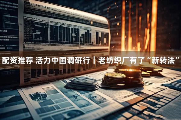 配资推荐 活力中国调研行｜老纺织厂有了“新转法”