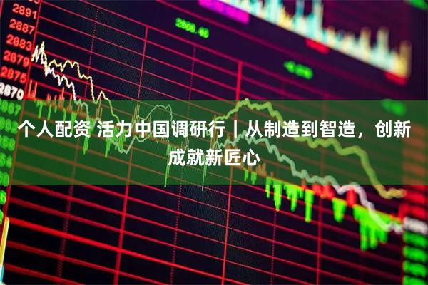 个人配资 活力中国调研行｜从制造到智造，创新成就新匠心