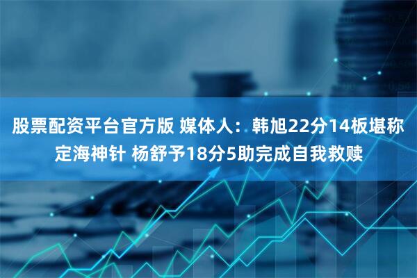 股票配资平台官方版 媒体人：韩旭22分14板堪称定海神针 杨舒予18分5助完成自我救赎