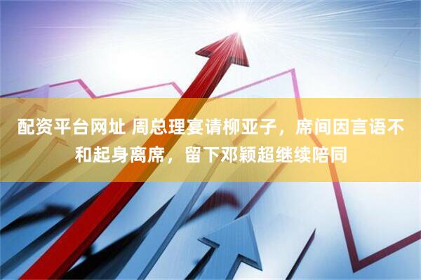 配资平台网址 周总理宴请柳亚子，席间因言语不和起身离席，留下邓颖超继续陪同